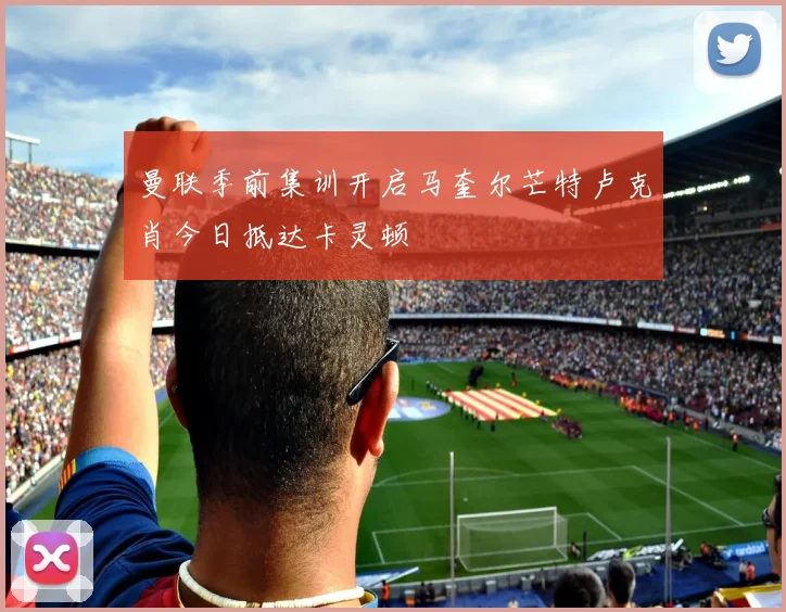 曼联季前集训开启马奎尔芒特卢克肖今日抵达卡灵顿