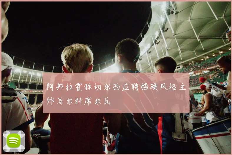 阿邦拉霍称切尔西应聘强硬风格主帅马尔科席尔瓦