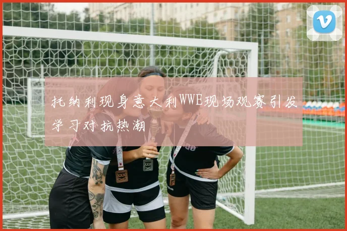 托纳利现身意大利WWE现场观赛引发学习对抗热潮