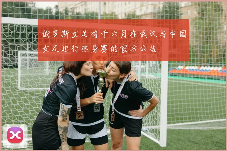 俄罗斯女足将于六月在武汉与中国女足进行热身赛的官方公告