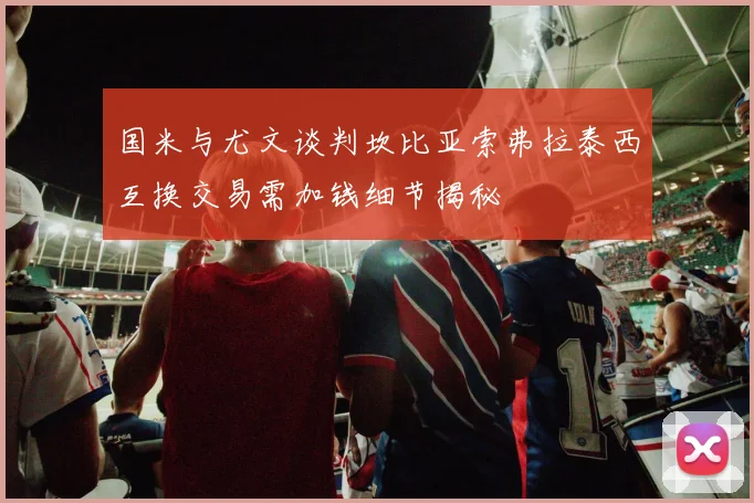 国米与尤文谈判坎比亚索弗拉泰西互换交易需加钱细节揭秘