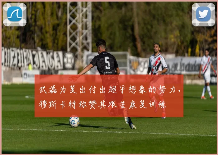 武磊为复出付出超乎想象的努力，穆斯卡特称赞其艰苦康复训练