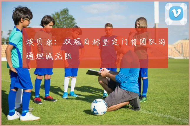 埃贝尔：双冠目标坚定门将团队沟通坦诚无阻