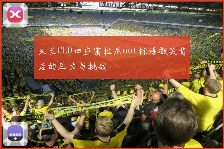 米兰CEO回应富拉尼out标语微笑背后的压力与挑战