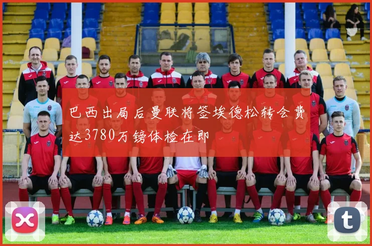巴西出局后曼联将签埃德松转会费达3780万镑体检在即