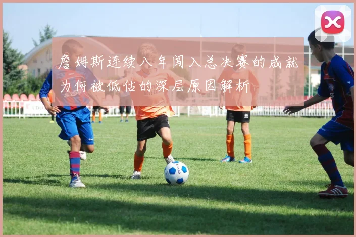 詹姆斯连续八年闯入总决赛的成就为何被低估的深层原因解析