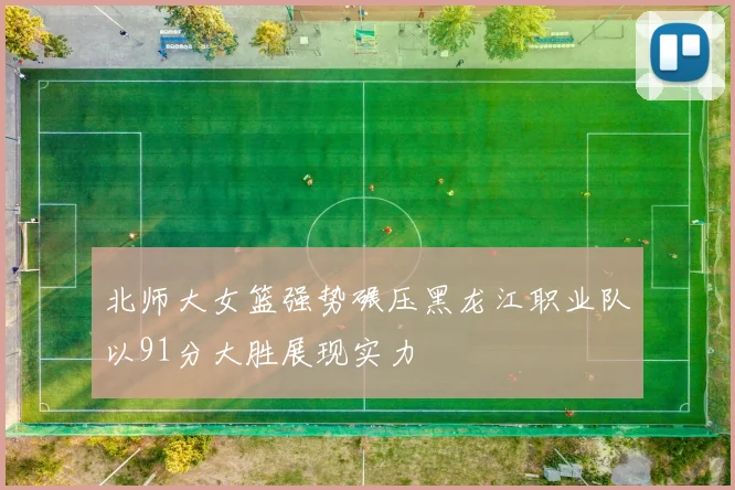 北师大女篮强势碾压黑龙江职业队以91分大胜展现实力