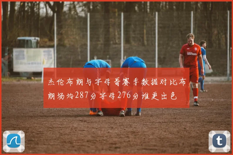 杰伦布朗与字母哥赛季数据对比布朗场均287分字母276分谁更出色