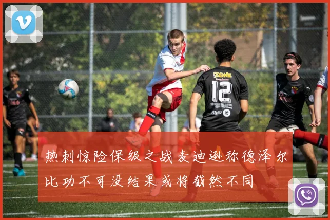 热刺惊险保级之战麦迪逊称德泽尔比功不可没结果或将截然不同