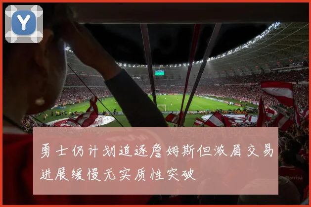 勇士仍计划追逐詹姆斯但浓眉交易进展缓慢无实质性突破