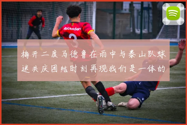 梅开二度马德鲁在雨中与泰山队球迷共庆团结时刻再现我们是一体的精神