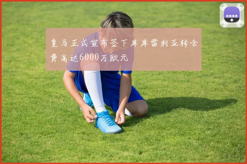 皇马正式宣布签下库库雷利亚转会费高达6000万欧元