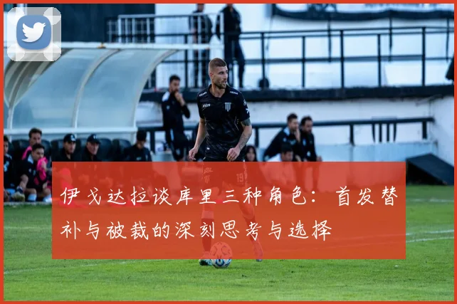 伊戈达拉谈库里三种角色：首发替补与被裁的深刻思考与选择