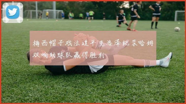 梅西帽子戏法追平克洛泽纪录哈姆双响助球队赢得胜利