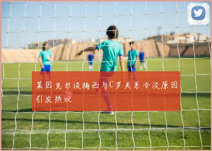 莱因克尔谈梅西与C罗关系冷淡原因引发热议