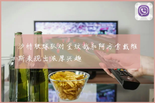 沙特联球队对金玟哉和阿方索戴维斯表现出浓厚兴趣