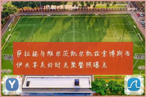 萨拉赫与维尔茨凯尔凯兹索博斯洛伊共享美好时光聚餐照曝光