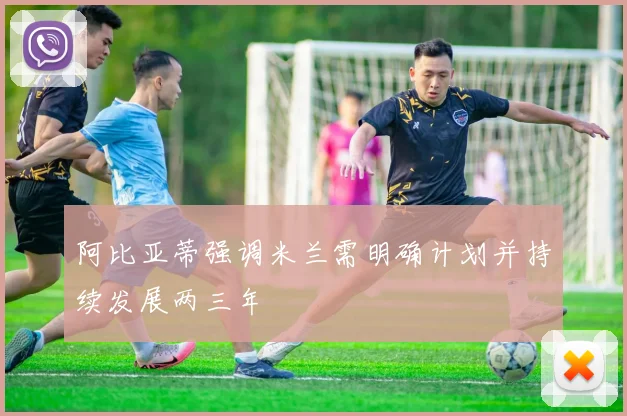 阿比亚蒂强调米兰需明确计划并持续发展两三年